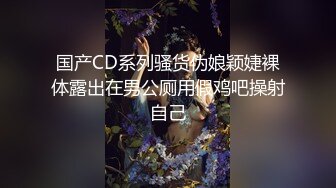 国产CD系列骚货伪娘颖婕裸体露出在男公厕用假鸡吧操射自己