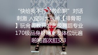 “快给我不行了救命啊”对话刺激 人瘦屌大战神【排骨哥】玩肏调教开发艺校舞蹈专业170极品身材嫩女友体位玩遍啪啪首次肛交3