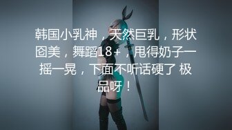 韩国小乳神，天然巨乳，形状囵美，舞蹈18+，甩得奶子一摇一晃，下面不听话硬了 极品呀！