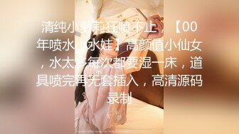 清纯小萝莉狂喷不止，【00年喷水小水娃】高颜值小仙女，水太多每次都要湿一床，道具喷完再无套插入，高清源码录制