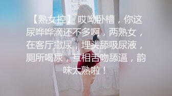 【熟女控】 哎呦卧槽，你这尿哗哗滴还不多啊，两熟女，在客厅撒尿，埋头舔吸尿液，厕所喝尿，互相舌吻舔逼，韵味太熟啦！