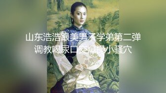 山东浩浩跟美男子学弟第二弹调教喝尿口交爆操小骚穴