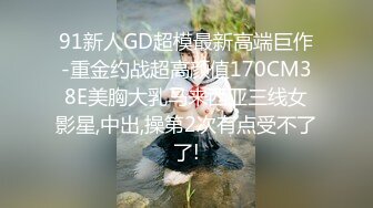 91新人GD超模最新高端巨作-重金约战超高颜值170CM38E美胸大乳马来西亚三线女影星,中出,操第2次有点受不了了!