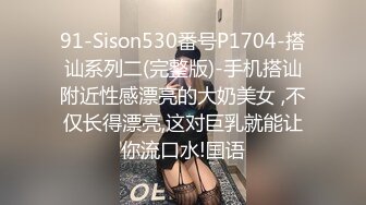 91-Sison530番号P1704-搭讪系列二(完整版)-手机搭讪附近性感漂亮的大奶美女 ,不仅长得漂亮,这对巨乳就能让你流口水!国语