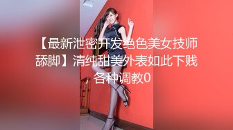 【最新泄密开发绝色美女技师舔脚】清纯甜美外表如此下贱，各种调教0