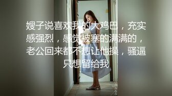 嫂子说喜欢我的大鸡巴，充实感强烈，感觉被塞的满满的，老公回来都不想让他操，骚逼只想留给我