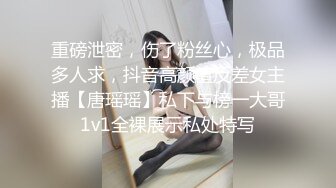 重磅泄密，伤了粉丝心，极品多人求，抖音高颜值反差女主播【唐瑶瑶】私下与榜一大哥1v1全裸展示私处特写