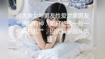 师大美女与男友性爱泄露男友艹逼如有神，如打桩机一般一顿疯狂乱艹，招式繁多战斗疯狂！