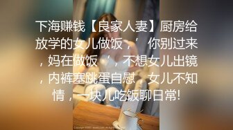 下海赚钱【良家人妻】厨房给放学的女儿做饭，’你别过来，妈在做饭‘，不想女儿出镜，内裤塞跳蛋自慰，女儿不知情，一块儿吃饭聊日常!