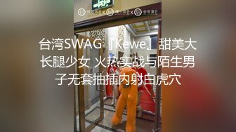 台湾SWAG『Kewe』甜美大长腿少女 火热实战与陌生男子无套抽插内射白虎穴