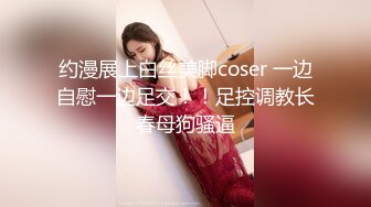 约漫展上白丝美脚coser 一边自慰一边足交！！足控调教长春母狗骚逼