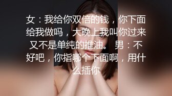 女：我给你双倍的钱，你下面给我做吗，大晚上我叫你过来又不是单纯的推油。 男：不好吧，你指哪个下面啊，用什么插你