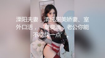 溧阳夫妻，清纯甜美娇妻、室外口活，‘臭臭滴，老公你能不能快一点’。