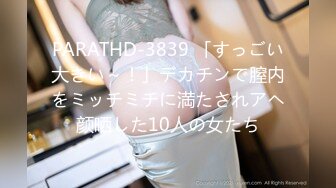 PARATHD-3839 「すっごい大きい～！」デカチンで膣内をミッチミチに満たされアヘ颜晒した10人の女たち