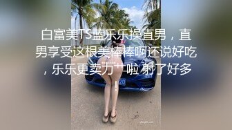 白富美TS蓝乐乐操直男，直男享受这根美棒棒啊还说好吃，乐乐更卖力艹啦 射了好多！