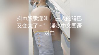 抖m奴隶淫叫 “主人的鸡巴又变大了～” 淫荡中文国语对白