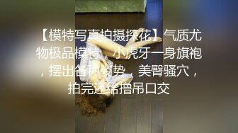 【模特写真拍摄探花】气质尤物极品模特，小虎牙一身旗袍，摆出各种姿势，美臀骚穴，拍完还给撸吊口交