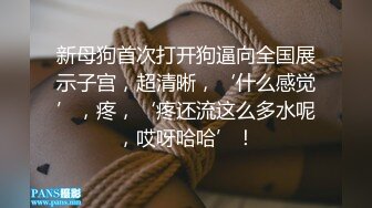 新母狗首次打开狗逼向全国展示子宫，超清晰，‘什么感觉’，疼，‘疼还流这么多水呢，哎呀哈哈’！