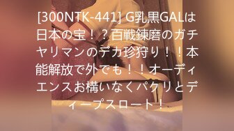 [300NTK-441] G乳黒GALは日本の宝！？百戦錬磨のガチヤリマンのデカ珍狩り！！本能解放で外でも！！オーディエンスお構いなくパクリとディープスロート！