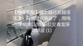 【柠檬不酸】骚女越开发越淫荡了，开始喜欢喝尿了，用鸡巴深喉漱口(终章)肛交毒龙深喉喝尿 (1)