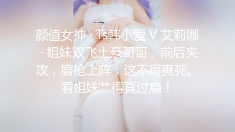 颜值女神 · Ts韩小爱 V 艾莉娜 · 姐妹双飞土豪哥哥，前后夹攻，磨枪上阵，这不得爽死。看姐妹艹得真过瘾！