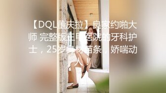 【DQL董庆拉】良家约啪大师 完整版三甲医院的牙科护士，25岁身材苗条，娇喘动人！