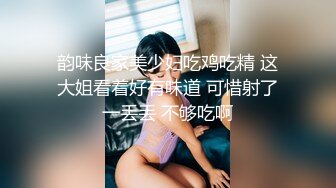 韵味良家美少妇吃鸡吃精 这大姐看着好有味道 可惜射了一丢丢 不够吃啊