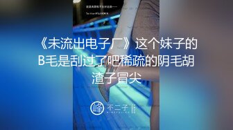 《未流出电子厂》这个妹子的B毛是刮过了吧稀疏的阴毛胡渣子冒尖