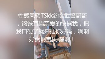 性感风骚TSkk约会武警哥哥，钢铁直男亲爱的快操我，把我口硬了就来插你好吗，啊啊好爽啊宝贝 骚啊！