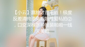 【小云】露脸才是王道！极度反差清纯漂亮姐姐性爱私拍②，口交深喉各种服装啪啪一线天美鲍