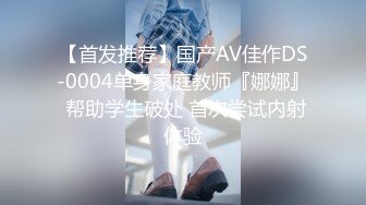 【首发推荐】国产AV佳作DS-0004单身家庭教师『娜娜』 帮助学生破处 首次尝试内射体验