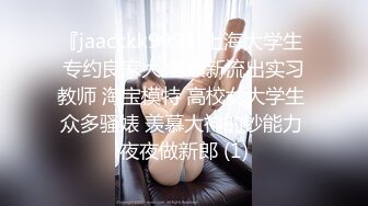 『jaacckk999』上海大学生 专约良家大神 最新流出实习教师 淘宝模特 高校女大学生 众多骚婊 羡慕大神的钞能力 夜夜做新郎 (1)