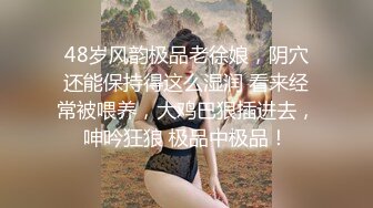 48岁风韵极品老徐娘，阴穴还能保持得这么湿润 看来经常被喂养，大鸡巴狠插进去，呻吟狂狼 极品中极品！