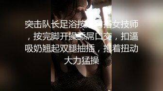 突击队长足浴按摩勾搭女技师，按完脚开操舔屌口交，扣逼吸奶翘起双腿抽插，抱着扭动大力猛操