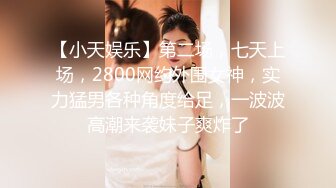 【小天娱乐】第二场，七天上场，2800网约外围女神，实力猛男各种角度给足，一波波高潮来袭妹子爽炸了