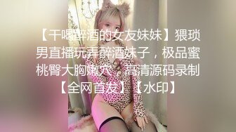 【干喝醉酒的女友妹妹】猥琐男直播玩弄醉酒妹子，极品蜜桃臀大胸嫩穴，高清源码录制【全网首发】【水印】