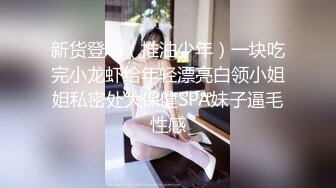 新货登场（推油少年）一块吃完小龙虾给年轻漂亮白领小姐姐私密处大保健SPA妹子逼毛性感