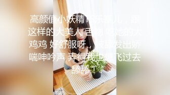 高颜值小妖精TS乐基儿，跟这样的大美人 舌吻 吃她的大鸡鸡 好舒服呀，被舔发出娇喘呻吟声 弄得我也想飞过去舔舔！