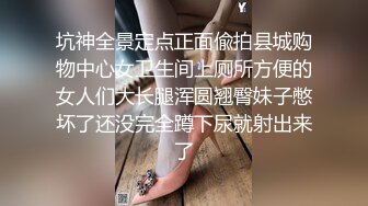 坑神全景定点正面偸拍县城购物中心女卫生间上厕所方便的女人们大长腿浑圆翘臀妹子憋坏了还没完全蹲下尿就射出来了