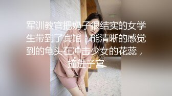 军训教官把奶子很结实的女学生带到了宾馆，能清晰的感觉到的龟头在冲击少女的花蕊，撞进子宫