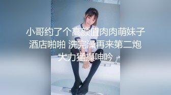 小哥约了个高颜值肉肉萌妹子酒店啪啪 洗完澡再来第二炮大力猛操呻吟