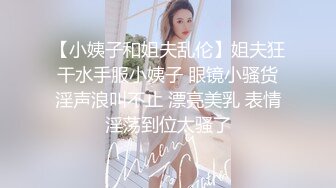 【小姨子和姐夫乱伦】姐夫狂干水手服小姨子 眼镜小骚货淫声浪叫不止 漂亮美乳 表情淫荡到位太骚了