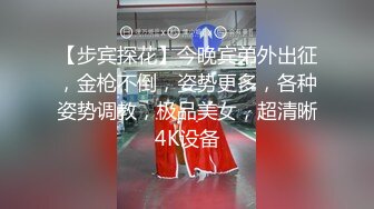 【步宾探花】今晚宾弟外出征，金枪不倒，姿势更多，各种姿势调教，极品美女，超清晰4K设备