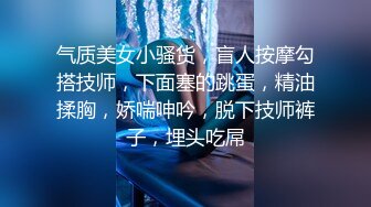 气质美女小骚货，盲人按摩勾搭技师，下面塞的跳蛋，精油揉胸，娇喘呻吟，脱下技师裤子，埋头吃屌