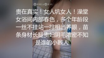 贵在真实！女人坑女人！澡堂女浴间内部春色，多个年龄段一丝不挂站一排相当养眼，苗条身材长腿贵妇阴毛浓密不知是谁的小贱人