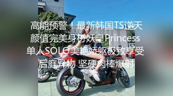 高能预警！最新韩国TS逆天颜值完美身材妖皇Princess 单人SOLO美艳娇躯极致享受 后庭异物 坚硬肉棒爆射