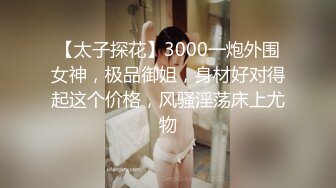 【太子探花】3000一炮外围女神，极品御姐，身材好对得起这个价格，风骚淫荡床上尤物