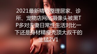 2021最新精心整理居家、诊所、宠物店网络摄像头被黑TP多对夫妻日常性生活对比一下还是身材精瘦秃顶大叔干的生猛2V1