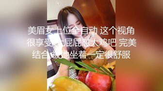 美眉女上位全自动 这个视角很享受 大屁屁怼大鸡吧 完美结合 被她坐着一定很舒服