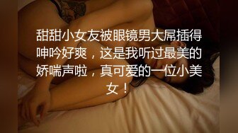 甜甜小女友被眼镜男大屌插得呻吟好爽，这是我听过最美的娇喘声啦，真可爱的一位小美女！